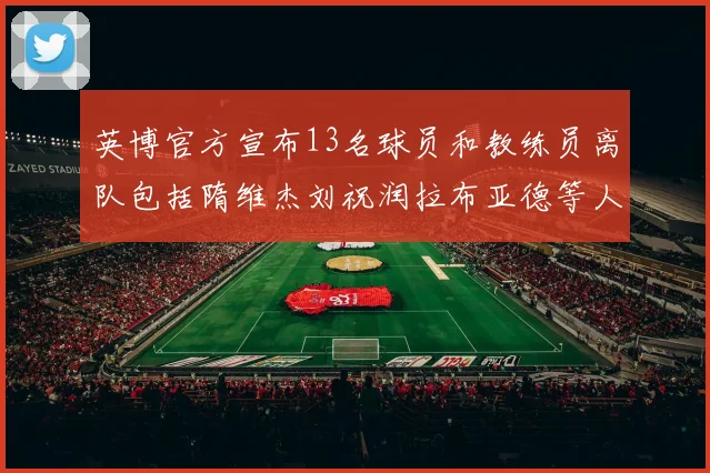 英博官方宣布13名球员和教练员离队包括隋维杰刘祝润拉布亚德等人