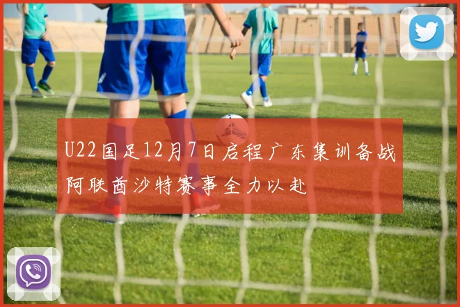 U22国足12月7日启程广东集训备战阿联酋沙特赛事全力以赴