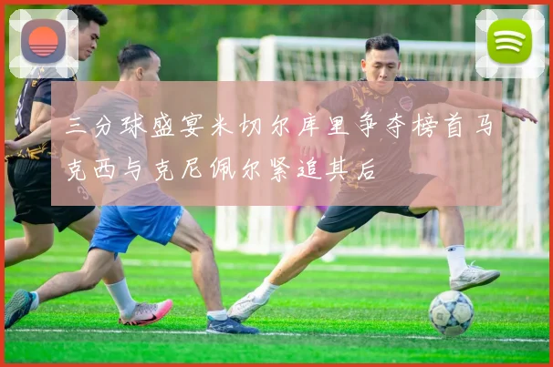 三分球盛宴米切尔库里争夺榜首马克西与克尼佩尔紧追其后