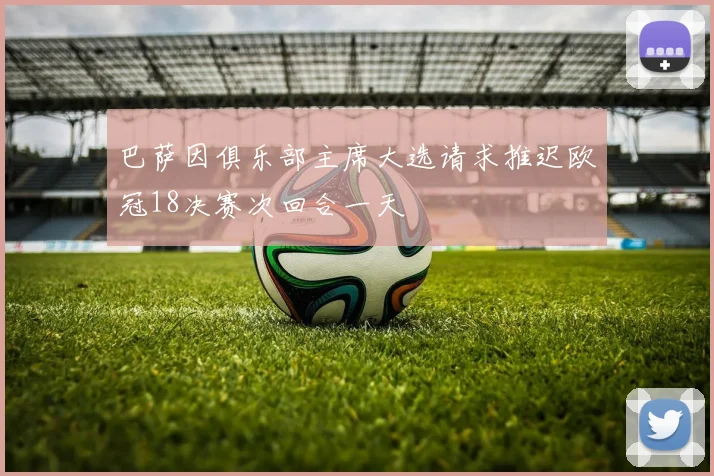 巴萨因俱乐部主席大选请求推迟欧冠18决赛次回合一天