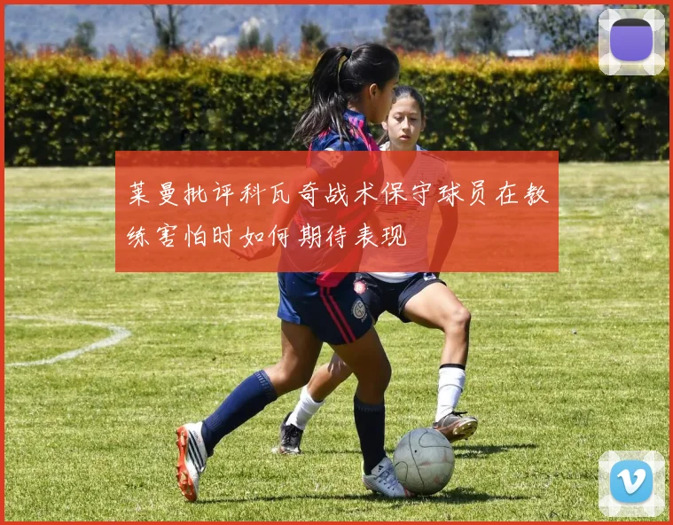 莱曼批评科瓦奇战术保守球员在教练害怕时如何期待表现
