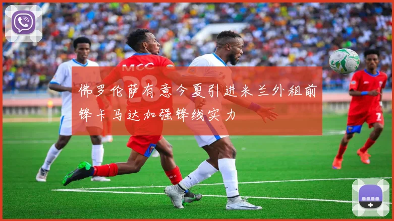 佛罗伦萨有意今夏引进米兰外租前锋卡马达加强锋线实力