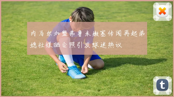 内马尔加盟弗鲁米嫩塞传闻再起弟媳社媒晒合照引发球迷热议