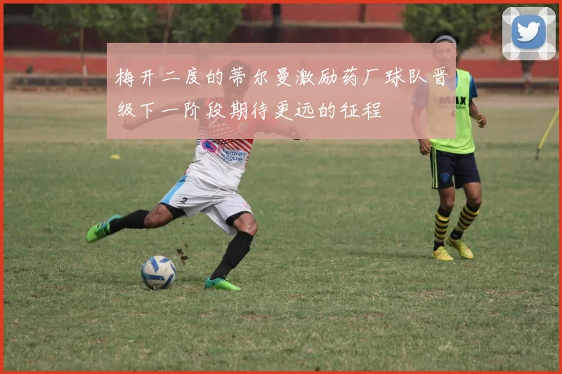 梅开二度的蒂尔曼激励药厂球队晋级下一阶段期待更远的征程