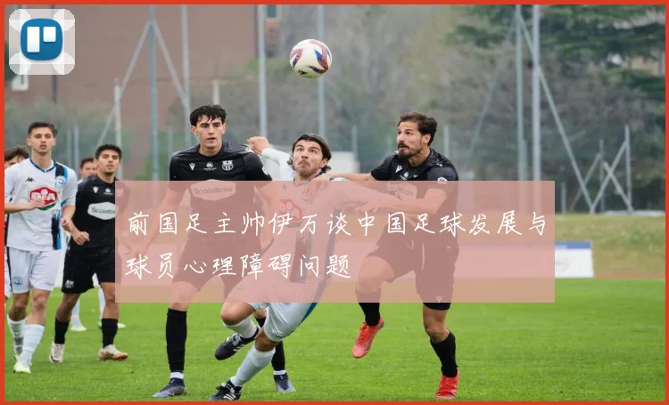 前国足主帅伊万谈中国足球发展与球员心理障碍问题