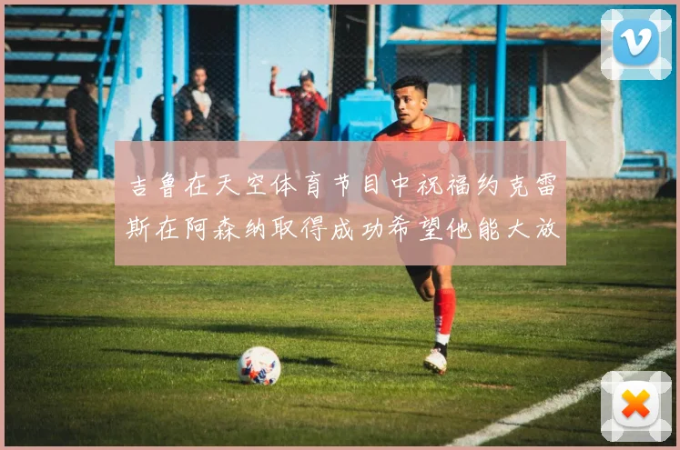 吉鲁在天空体育节目中祝福约克雷斯在阿森纳取得成功希望他能大放异彩