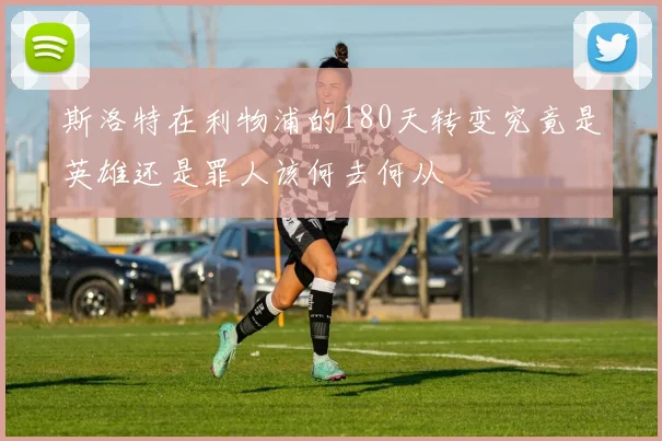 斯洛特在利物浦的180天转变究竟是英雄还是罪人该何去何从