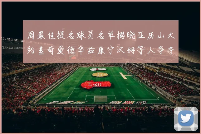 周最佳提名球员名单揭晓亚历山大约基奇爱德华兹康宁汉姆等人争夺荣誉