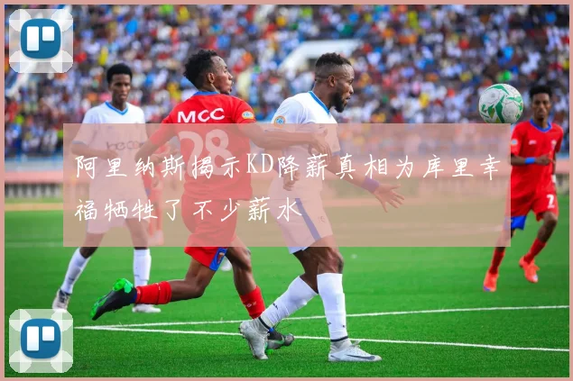 阿里纳斯揭示KD降薪真相为库里幸福牺牲了不少薪水