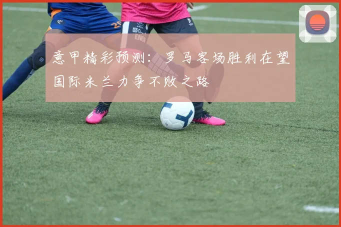 意甲精彩预测：罗马客场胜利在望国际米兰力争不败之路