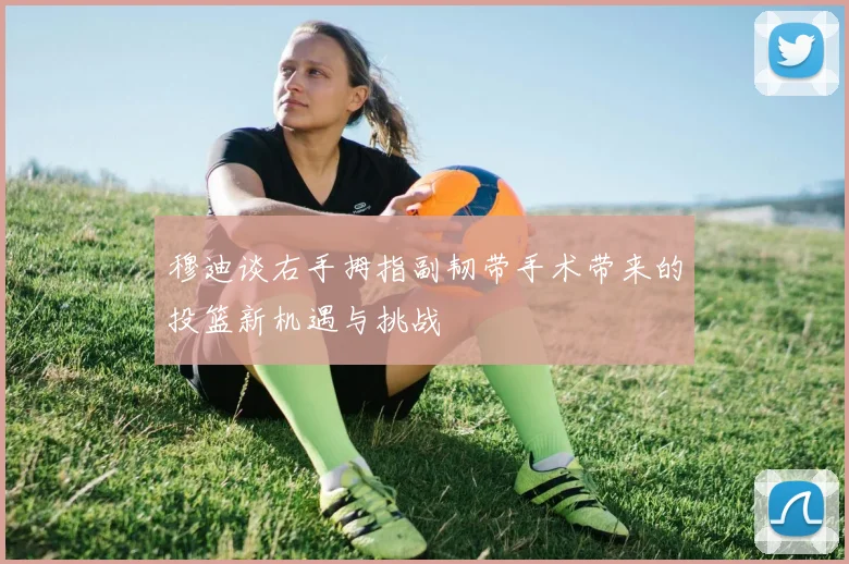 穆迪谈右手拇指副韧带手术带来的投篮新机遇与挑战