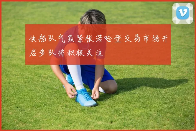 快船队气氛紧张若哈登交易市场开启多队将积极关注