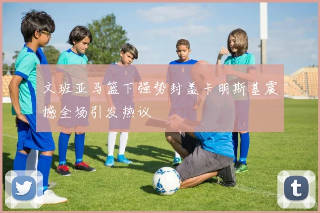 文班亚马篮下强势封盖卡明斯基震撼全场引发热议