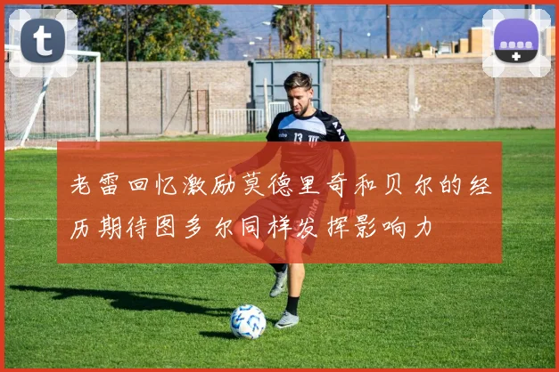 老雷回忆激励莫德里奇和贝尔的经历期待图多尔同样发挥影响力