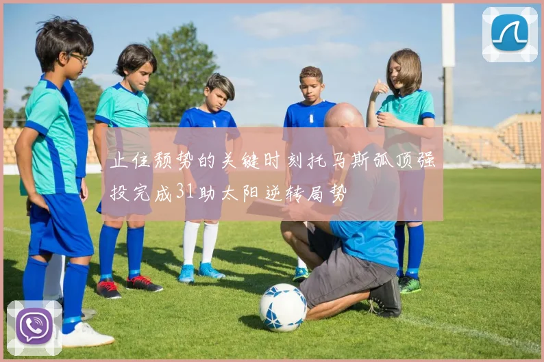 止住颓势的关键时刻托马斯弧顶强投完成31助太阳逆转局势