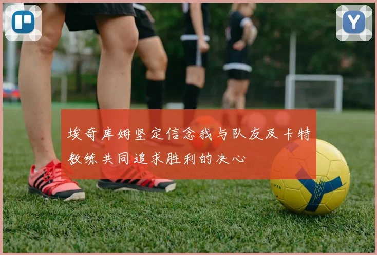 埃奇库姆坚定信念我与队友及卡特教练共同追求胜利的决心
