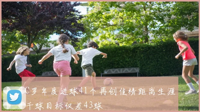C罗年度进球41个再创佳绩距离生涯千球目标仅差43球