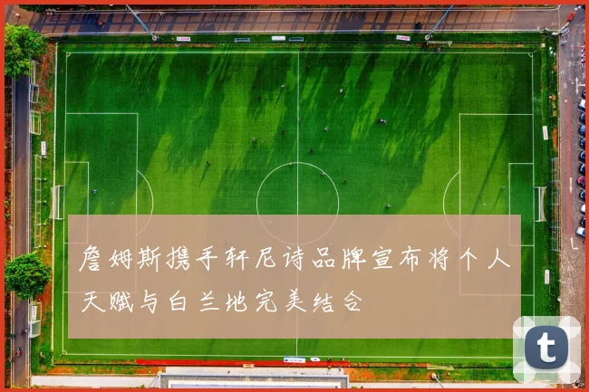 詹姆斯携手轩尼诗品牌宣布将个人天赋与白兰地完美结合