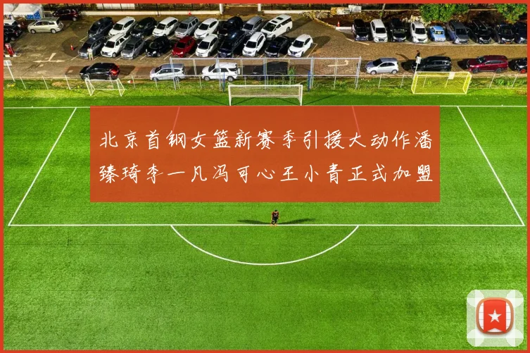 北京首钢女篮新赛季引援大动作潘臻琦李一凡冯可心王小青正式加盟