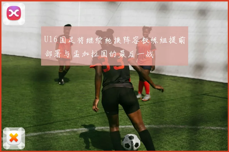 U16国足将继续轮换阵容教练组提前部署与孟加拉国的最后一战