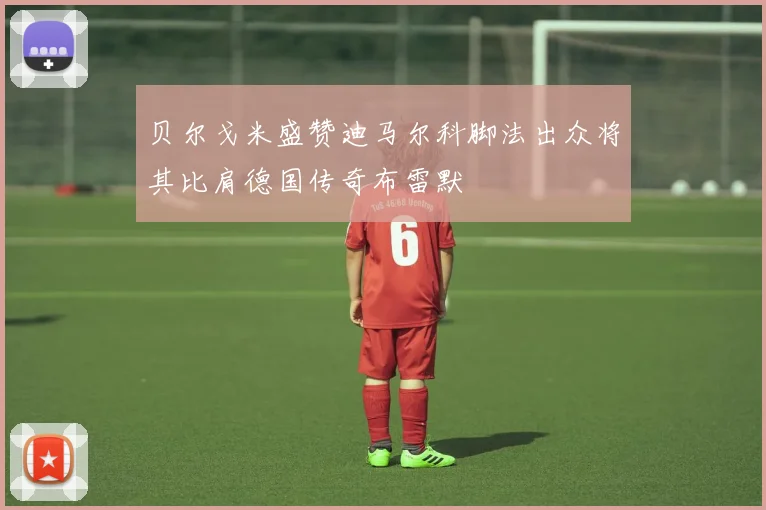 贝尔戈米盛赞迪马尔科脚法出众将其比肩德国传奇布雷默