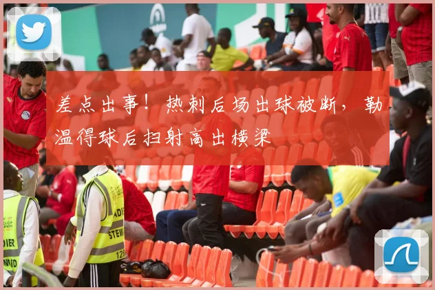 差点出事！热刺后场出球被断，勒温得球后扫射高出横梁