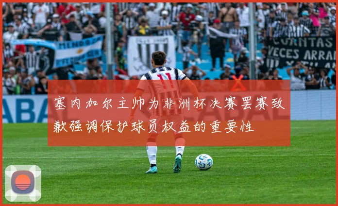 塞内加尔主帅为非洲杯决赛罢赛致歉强调保护球员权益的重要性
