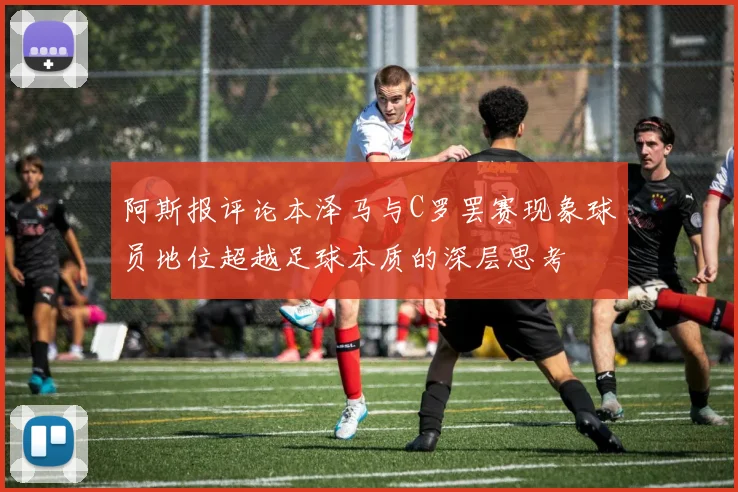 阿斯报评论本泽马与C罗罢赛现象球员地位超越足球本质的深层思考