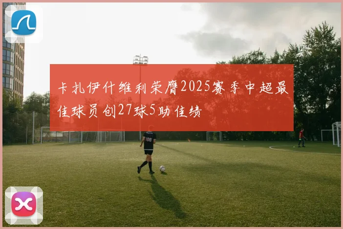 卡扎伊什维利荣膺2025赛季中超最佳球员创27球5助佳绩