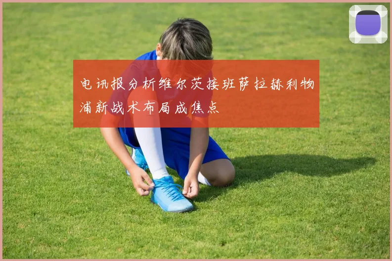 电讯报分析维尔茨接班萨拉赫利物浦新战术布局成焦点