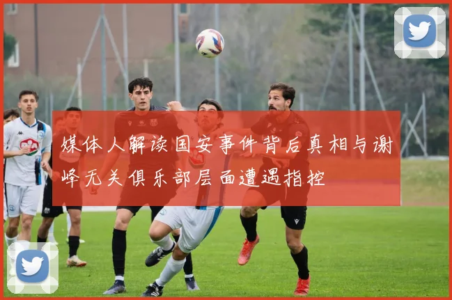 媒体人解读国安事件背后真相与谢峰无关俱乐部层面遭遇指控