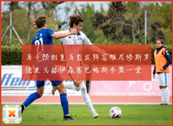 马卡预测皇马首发阵容维尼修斯罗德里戈赫伊森塞巴略斯齐聚一堂